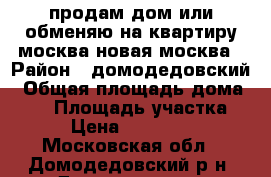 продам дом или обменяю на квартиру москва/новая москва › Район ­ домодедовский › Общая площадь дома ­ 98 › Площадь участка ­ 13 › Цена ­ 4 700 001 - Московская обл., Домодедовский р-н, Домодедово г. Недвижимость » Дома, коттеджи, дачи продажа   